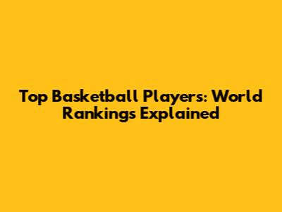 Top Basketball Players: World Rankings Explained